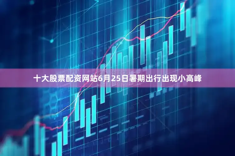 十大股票配资网站6月25日暑期出行出现小高峰
