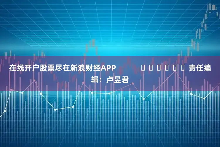 在线开户股票尽在新浪财经APP            						责任编辑：卢昱君
