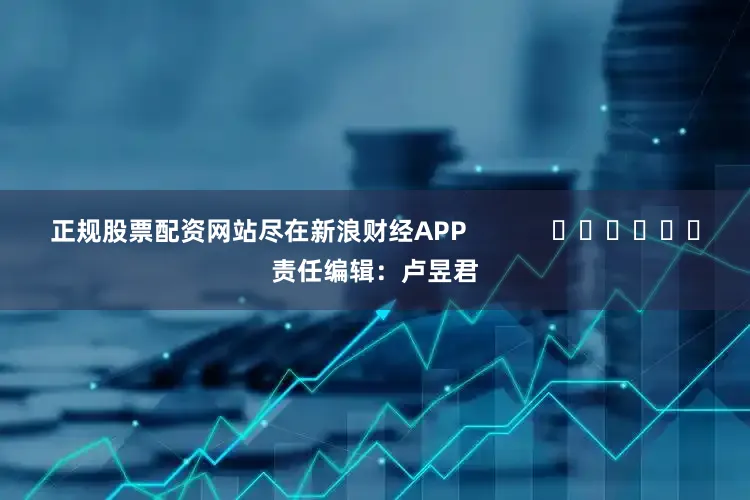 正规股票配资网站尽在新浪财经APP            						责任编辑：卢昱君