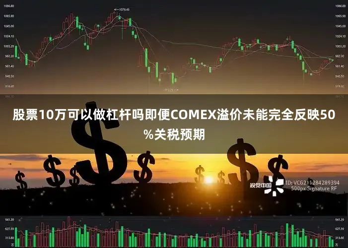 股票10万可以做杠杆吗即便COMEX溢价未能完全反映50%关税预期