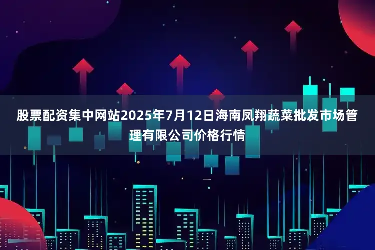 股票配资集中网站2025年7月12日海南凤翔蔬菜批发市场管理有限公司价格行情