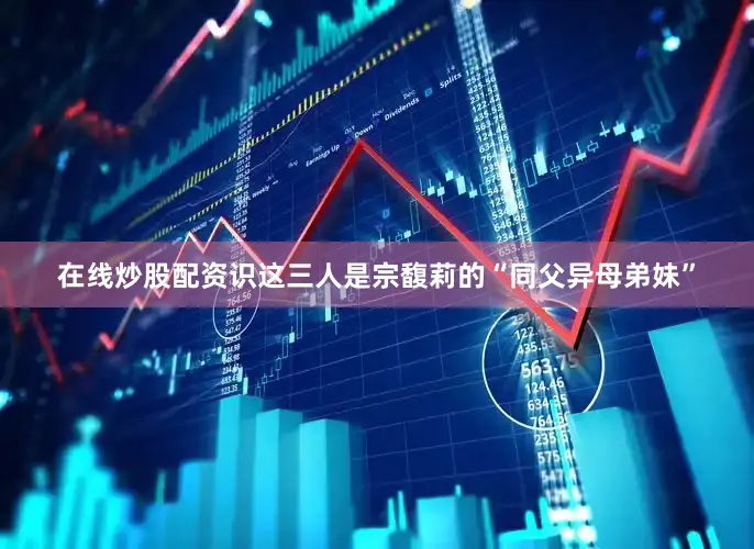 在线炒股配资识这三人是宗馥莉的“同父异母弟妹”
