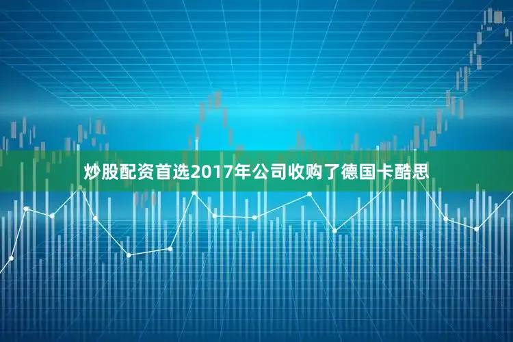 炒股配资首选2017年公司收购了德国卡酷思