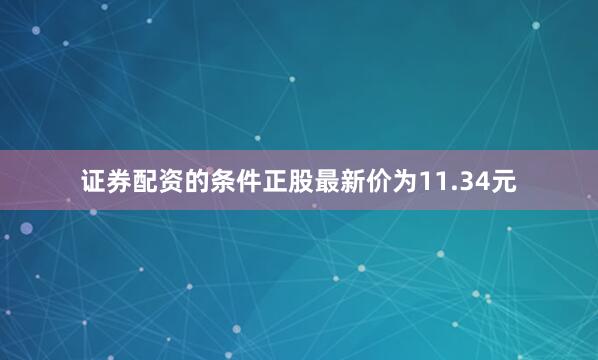 证券配资的条件正股最新价为11.34元