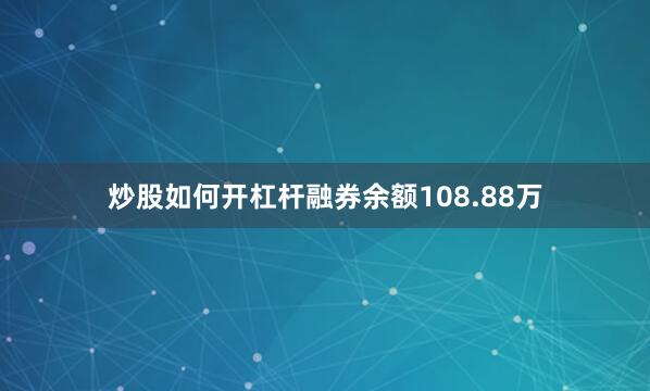炒股如何开杠杆融券余额108.88万
