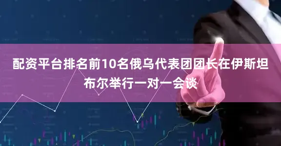 配资平台排名前10名俄乌代表团团长在伊斯坦布尔举行一对一会谈