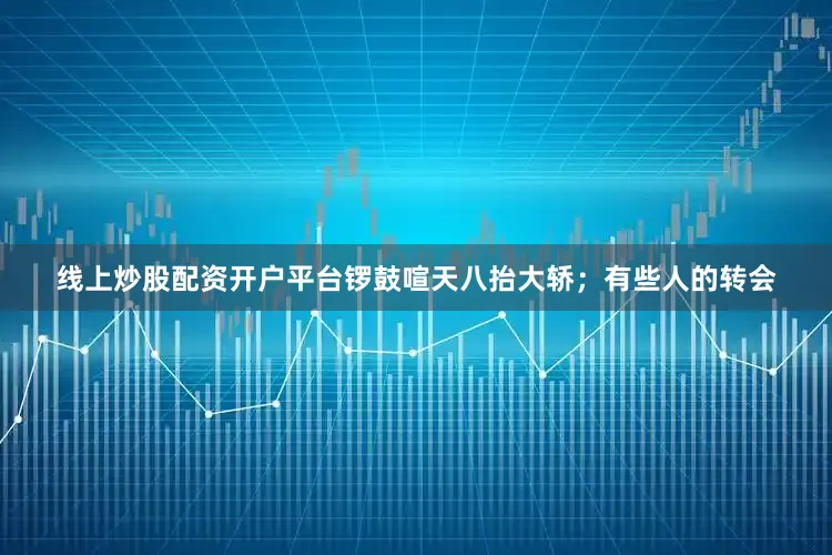 线上炒股配资开户平台锣鼓喧天八抬大轿；有些人的转会