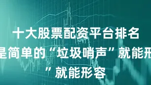 十大股票配资平台排名不是简单的“垃圾哨声”就能形容
