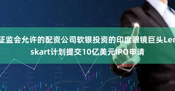 证监会允许的配资公司软银投资的印度眼镜巨头Lenskart计划提交10亿美元IPO申请