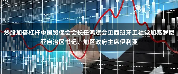 炒股加倍杠杆中国贸促会会长任鸿斌会见西班牙工社党加泰罗尼亚自治区书记、加区政府主席伊利亚