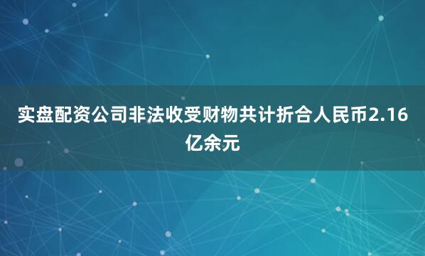 实盘配资公司非法收受财物共计折合人民币2.16亿余元